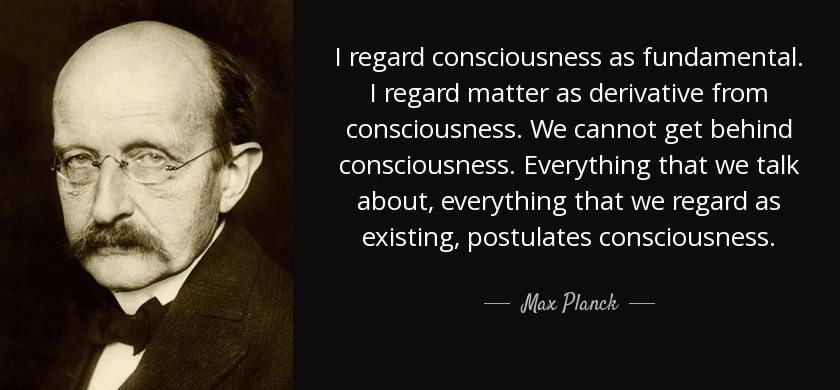 Považuji vědomí za zásadní. Považuji hmotu za odvozenou od vědomí. Nemůžeme se dostat za vědomí. Vše, o čem mluvíme, vše, co považujeme za existující, postuluje vědomí. Max Planck - Nobelova cena v roce 1918 - otec Quantum Physics